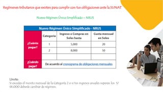 Regímenes tributarios que existen para cumplir con tus obligaciones ante la SUNAT
Nuevo Régimen Único Simplificado – NRUS
Límite:
Si excedes el monto mensual de la Categoría 2 o si tus ingresos anuales superan los S/
96,000 deberás cambiar de régimen.
 