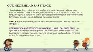 QUE NECESIDAD SASTIFACE
EL CELULAR : Me ayuda mucho en realizar mis clases virtuales , a la vez estar
comunicada con compañeras, amigas en los trabajos y a la vez en la parte social . a
la vez me ayuda a realizar mis tareas de investigación entre cosas distraerme cuando
termino mis labores ( viendo películas o escuchar música )
LA ROPA : Me ayuda en la parte de satisfacer en no sentirme desnuda , sentirme
arreglada .
HERRAMIENTAS DE ESTUDIOS ( CUADERNO, LAPIZ , COLORES ETC ) : Me
ayuda en el momento de sacar apuntes , de poner notas importantes sobre una
información o para dar mensaje . Y es una herramienta que la podemos conseguir
muy fácil y muy económica a la vez .
 