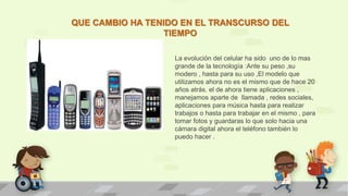 QUE CAMBIO HA TENIDO EN EL TRANSCURSO DEL
TIEMPO
La evolución del celular ha sido uno de lo mas
grande de la tecnología :Ante su peso ,su
modero , hasta para su uso ,El modelo que
utilizamos ahora no es el mismo que de hace 20
años atrás. el de ahora tiene aplicaciones ,
manejamos aparte de llamada , redes sociales,
aplicaciones para música hasta para realizar
trabajos o hasta para trabajar en el mismo , para
tomar fotos y guardaras lo que solo hacia una
cámara digital ahora el teléfono también lo
puedo hacer .
 