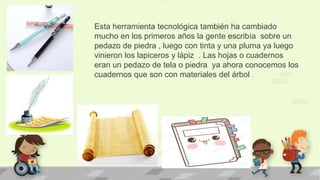 Esta herramienta tecnológica también ha cambiado
mucho en los primeros años la gente escribía sobre un
pedazo de piedra , luego con tinta y una pluma ya luego
vinieron los lapiceros y lápiz . Las hojas o cuadernos
eran un pedazo de tela o piedra ya ahora conocemos los
cuadernos que son con materiales del árbol .
 