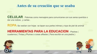 Antes de su creación que se usaba
CELULAR : Palomas como mensajera para comunicarse con sus seres queridos o
dar una noticia , y cartas .
ROPA: Se vestían con hojas se tapan sus partes intimas y ropa de piel de animal
HERRAMIENTAS PARA LA EDUCACION : Piedras (
cuadernos ) Tintas y Plumas o cosas afiladas ( Para escribir en una piedra )
 