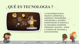 ¿ QUÉ ES TECNOLOGIA ?
La tecnología busca
resolver problemas y
satisfacer necesidades
individuales y sociales ,
trasformando el entorno y
la naturaleza mediante
utilización racional , critica
y creativa de recursos y
conocimientos.
 
