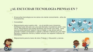 ¿AL ESCUCHAR TECNOLOGIA PIENSAS EN ?
• Al escuchar tecnología se me viene a la mente conocimiento , años de
innovaciones.
• Comodidad .
• Mejoramiento para nuestra vida …en el sentido que si tenemos
familiares fuera del país con una sola llamada, lo podemos sentir mas
cerca .Recordemos que antes teníamos que enviar una carta , carta
que se podía demorar hasta 6 mes en llegar o mas ahora solo es
prender nuestro computador o celular y escribir o llamar por una video
llamada y podemos vernos y hablar aunque nos separen millones de
kilómetros.
• Mejoramiento para la mano de obra (Trabajo ). Educación y ciencia .
 