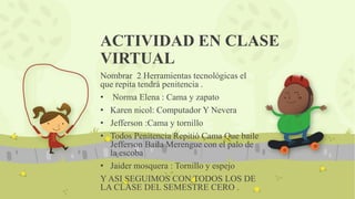 ACTIVIDAD EN CLASE
VIRTUAL
Nombrar 2 Herramientas tecnológicas el
que repita tendrá penitencia .
• Norma Elena : Cama y zapato
• Karen nicol: Computador Y Nevera
• Jefferson :Cama y tornillo
• Todos Penitencia Repitió Cama Que baile
Jefferson Baila Merengue con el palo de
la escoba
• Jaider mosquera : Tornillo y espejo
Y ASI SEGUIMOS CON TODOS LOS DE
LA CLASE DEL SEMESTRE CERO .
 