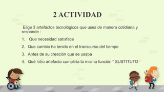 2 ACTIVIDAD
Elige 3 artefactos tecnológicos que uses de manera cotidiana y
responde :
1. Que necesidad satisface
2. Que cambio ha tenido en el transcurso del tiempo
3. Antes de su creación que se usaba
4. Qué 'otro artefacto cumpliría la misma función “ SUSTITUTO “
 