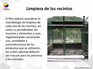 Limpieza de los recintos
El Plan deberá considerar la
metodología de limpieza de
cada uno de los recintos, así
como su periodicidad, los
insumos y elementos a usar,
reglamentando claramente
uso, cantidades y
concentraciones de los
productos que se utilizarán,
los cuales además deberán
ser inocuos para las personas
y los animales.
 