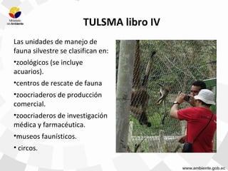 TULSMA libro IV
Las unidades de manejo de
fauna silvestre se clasifican en:
•zoológicos (se incluye
acuarios).
•centros de rescate de fauna
•zoocriaderos de producción
comercial.
•zoocriaderos de investigación
médica y farmacéutica.
•museos faunísticos.
• circos.
 