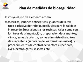 Plan de medidas de bioseguridad
Instruye el uso de elementos como:
mascarillas, jabones antisépticos, guantes de látex,
ropa exclusiva de trabajo, pediluvios para la salida e
ingreso de áreas ajenas a los recintos, tales como son
las áreas de alimentación, preparación de alimentos,
clínica, salas de crianza, zonas administrativas, área
de cuarentena (separada de los demás animales), y
procedimientos de control de vectores (roedores,
aves, perros, gatos, insectos etc.).
 