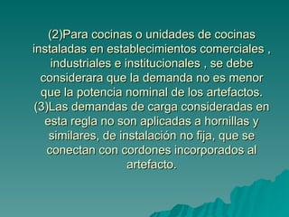 (2)Para cocinas o unidades de cocinas instaladas en establecimientos comerciales , industriales e institucionales , se debe considerara que la demanda no es menor que la potencia nominal de los artefactos. (3)Las demandas de carga consideradas en esta regla no son aplicadas a hornillas y similares, de instalación no fija, que se conectan con cordones incorporados al artefacto. 