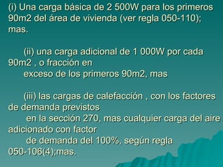 (i) Una carga básica de 2 500W para los primeros 90m2 del área de vivienda (ver regla 050-110); mas.     (ii) una carga adicional de 1 000W por cada 90m2 , o fracción en    exceso de los primeros 90m2, mas      (iii) las cargas de calefacción , con los factores de demanda previstos    en la sección 270, mas cualquier carga del aire adicionado con factor   de demanda del 100%, según regla 050-106(4);mas. 