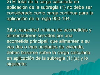 2) El total de la carga calculada en aplicación de la subregla (1) no debe ser considerado como carga continua para la aplicación de la regla 050-104. 3)La capacidad mínima de acometidas y alimentadores servidos por una acometida principal, que alimenten a su ves dos o mas unidades de vivienda, deben basarse sobre la carga calculada en aplicación de la subregla (1) (a) y lo siguiente: 