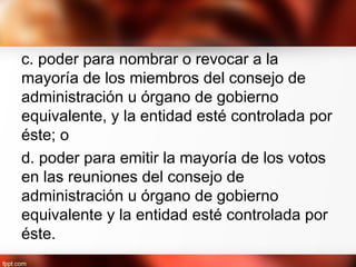 c. poder para nombrar o revocar a la
mayoría de los miembros del consejo de
administración u órgano de gobierno
equivalente, y la entidad esté controlada por
éste; o
d. poder para emitir la mayoría de los votos
en las reuniones del consejo de
administración u órgano de gobierno
equivalente y la entidad esté controlada por
éste.
 