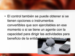 • El control también se puede obtener si se
tienen opciones o instrumentos
convertibles que son ejercitables en ese
momento o si se tiene un agente con la
capacidad para dirigir las actividades para
beneficio de la entidad controladora.
 