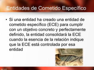 Entidades de Cometido Específico
• Si una entidad ha creado una entidad de
cometido específico (ECE) para cumplir
con un objetivo concreto y perfectamente
definido, la entidad consolidará la ECE
cuando la esencia de la relación indique
que la ECE está controlada por esa
entidad
 