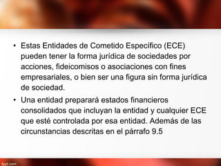• Estas Entidades de Cometido Específico (ECE)
pueden tener la forma jurídica de sociedades por
acciones, fideicomisos o asociaciones con fines
empresariales, o bien ser una figura sin forma jurídica
de sociedad.
• Una entidad preparará estados financieros
consolidados que incluyan la entidad y cualquier ECE
que esté controlada por esa entidad. Además de las
circunstancias descritas en el párrafo 9.5
 