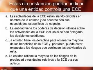 Estas circunstancias podrían indicar
que una entidad controla una ECE
a. Las actividades de la ECE están siendo dirigidas en
nombre de la entidad y de acuerdo con sus
necesidades específicas de negocio.
b. La entidad tiene los poderes de decisión últimos sobre
las actividades de la ECE incluso si se han delegado
las decisiones cotidianas.
c. La entidad tiene los derechos para obtener la mayoría
de los beneficios de la ECE y, por tanto, puede estar
expuesta a los riesgos que conllevan las actividades de
ésta.
d. La entidad retiene la mayoría de los riesgos de la
propiedad o residuales relativos a la ECE o a sus
activos.
 