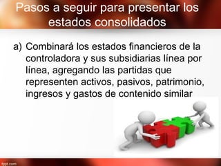 Pasos a seguir para presentar los
estados consolidados
a) Combinará los estados financieros de la
controladora y sus subsidiarias línea por
línea, agregando las partidas que
representen activos, pasivos, patrimonio,
ingresos y gastos de contenido similar
 