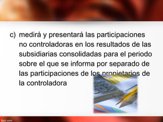 c) medirá y presentará las participaciones
no controladoras en los resultados de las
subsidiarias consolidadas para el periodo
sobre el que se informa por separado de
las participaciones de los propietarios de
la controladora
 