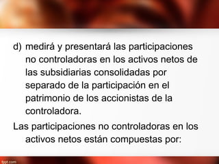 d) medirá y presentará las participaciones
no controladoras en los activos netos de
las subsidiarias consolidadas por
separado de la participación en el
patrimonio de los accionistas de la
controladora.
Las participaciones no controladoras en los
activos netos están compuestas por:
 