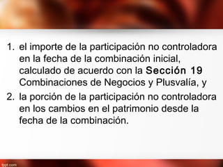 1. el importe de la participación no controladora
en la fecha de la combinación inicial,
calculado de acuerdo con la Sección 19
Combinaciones de Negocios y Plusvalía, y
2. la porción de la participación no controladora
en los cambios en el patrimonio desde la
fecha de la combinación.
 