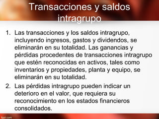 Transacciones y saldos
intragrupo
1. Las transacciones y los saldos intragrupo,
incluyendo ingresos, gastos y dividendos, se
eliminarán en su totalidad. Las ganancias y
pérdidas procedentes de transacciones intragrupo
que estén reconocidas en activos, tales como
inventarios y propiedades, planta y equipo, se
eliminarán en su totalidad.
2. Las pérdidas intragrupo pueden indicar un
deterioro en el valor, que requiera su
reconocimiento en los estados financieros
consolidados.
 