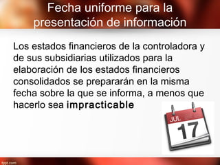 Fecha uniforme para la
presentación de información
Los estados financieros de la controladora y
de sus subsidiarias utilizados para la
elaboración de los estados financieros
consolidados se prepararán en la misma
fecha sobre la que se informa, a menos que
hacerlo sea impracticable
 