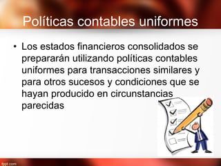 Políticas contables uniformes
• Los estados financieros consolidados se
prepararán utilizando políticas contables
uniformes para transacciones similares y
para otros sucesos y condiciones que se
hayan producido en circunstancias
parecidas
 