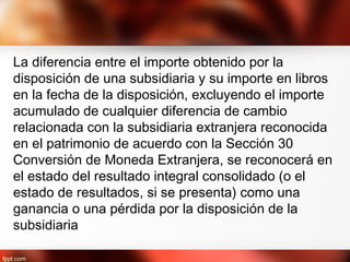La diferencia entre el importe obtenido por la
disposición de una subsidiaria y su importe en libros
en la fecha de la disposición, excluyendo el importe
acumulado de cualquier diferencia de cambio
relacionada con la subsidiaria extranjera reconocida
en el patrimonio de acuerdo con la Sección 30
Conversión de Moneda Extranjera, se reconocerá en
el estado del resultado integral consolidado (o el
estado de resultados, si se presenta) como una
ganancia o una pérdida por la disposición de la
subsidiaria
 