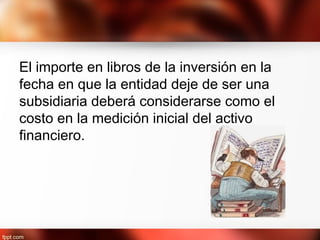 El importe en libros de la inversión en la
fecha en que la entidad deje de ser una
subsidiaria deberá considerarse como el
costo en la medición inicial del activo
financiero.
 
