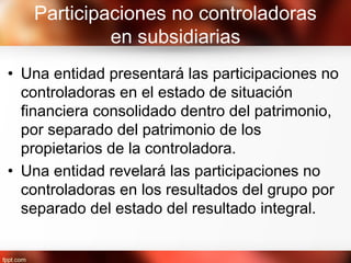 Participaciones no controladoras
en subsidiarias
• Una entidad presentará las participaciones no
controladoras en el estado de situación
financiera consolidado dentro del patrimonio,
por separado del patrimonio de los
propietarios de la controladora.
• Una entidad revelará las participaciones no
controladoras en los resultados del grupo por
separado del estado del resultado integral.
 