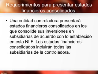 Requerimientos para presentar estados
financieros consolidados
• Una entidad controladora presentará
estados financieros consolidados en los
que consolide sus inversiones en
subsidiarias de acuerdo con lo establecido
en esta NIIF. Los estados financieros
consolidados incluirán todas las
subsidiarias de la controladora.
 