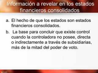 Información a revelar en los estados
financieros consolidados
a. El hecho de que los estados son estados
financieros consolidados.
b. La base para concluir que existe control
cuando la controladora no posee, directa
o indirectamente a través de subsidiarias,
más de la mitad del poder de voto.
 