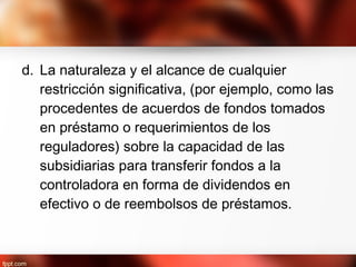 d. La naturaleza y el alcance de cualquier
restricción significativa, (por ejemplo, como las
procedentes de acuerdos de fondos tomados
en préstamo o requerimientos de los
reguladores) sobre la capacidad de las
subsidiarias para transferir fondos a la
controladora en forma de dividendos en
efectivo o de reembolsos de préstamos.
 