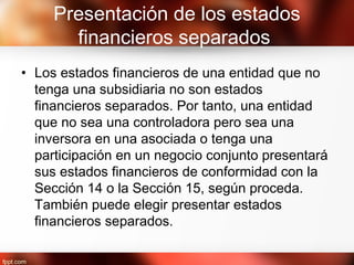 Presentación de los estados
financieros separados
• Los estados financieros de una entidad que no
tenga una subsidiaria no son estados
financieros separados. Por tanto, una entidad
que no sea una controladora pero sea una
inversora en una asociada o tenga una
participación en un negocio conjunto presentará
sus estados financieros de conformidad con la
Sección 14 o la Sección 15, según proceda.
También puede elegir presentar estados
financieros separados.
 