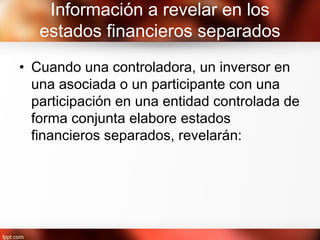 Información a revelar en los
estados financieros separados
• Cuando una controladora, un inversor en
una asociada o un participante con una
participación en una entidad controlada de
forma conjunta elabore estados
financieros separados, revelarán:
 