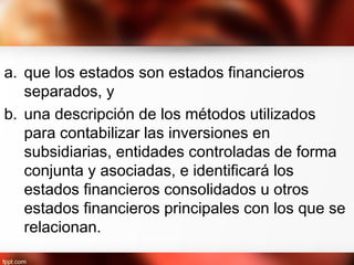 a. que los estados son estados financieros
separados, y
b. una descripción de los métodos utilizados
para contabilizar las inversiones en
subsidiarias, entidades controladas de forma
conjunta y asociadas, e identificará los
estados financieros consolidados u otros
estados financieros principales con los que se
relacionan.
 