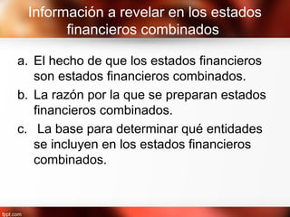 Información a revelar en los estados
financieros combinados
a. El hecho de que los estados financieros
son estados financieros combinados.
b. La razón por la que se preparan estados
financieros combinados.
c. La base para determinar qué entidades
se incluyen en los estados financieros
combinados.
 