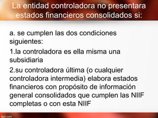 La entidad controladora no presentara
estados financieros consolidados si:
a. se cumplen las dos condiciones
siguientes:
1.la controladora es ella misma una
subsidiaria
2.su controladora última (o cualquier
controladora intermedia) elabora estados
financieros con propósito de información
general consolidados que cumplen las NIIF
completas o con esta NIIF
 