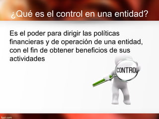 ¿Qué es el control en una entidad?
Es el poder para dirigir las políticas
financieras y de operación de una entidad,
con el fin de obtener beneficios de sus
actividades
 