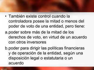 • También existe control cuando la
controladora posee la mitad o menos del
poder de voto de una entidad, pero tiene:
a.poder sobre más de la mitad de los
derechos de voto, en virtud de un acuerdo
con otros inversores
b.poder para dirigir las políticas financieras
y de operación de la entidad, según una
disposición legal o estatutaria o un
acuerdo
 