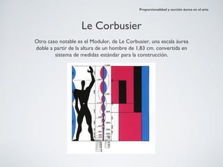 Proporcionalidad y sección áurea en el arte




                    Le Corbusier
Otro caso notable es el Modulor, de Le Corbusier, una escala áurea
doble a partir de la altura de un hombre de 1,83 cm. convertida en
        sistema de medidas estándar para la construcción.
 
