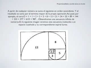 Proporcionalidad y sección áurea en el arte




A partir de cualquier número se suma el siguiente en orden ascendente. Y el
resultado se suma por el termino mayor de la propia operación.Así pues por
ejemplo, el cero:O + 1 + 1 + 2 + 3 + 5 + 8 + 13 + 21 + 34 + 55 + 89 + 144
     + 233 + 377 + 61O + 987…Obtendremos una secuencia infinita de
   números.En la siguiente imagen veremos esta secuencia traducida a un
            espacio cuadrado y su correspondiente espiral áurea.
 
