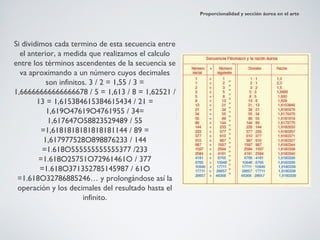 Proporcionalidad y sección áurea en el arte




Si dividimos cada termino de esta secuencia entre
  el anterior, a medida que realizamos el calculo
entre los términos ascendentes de la secuencia se
  va aproximando a un número cuyos decimales
            son infinitos. 3 / 2 = 1,55 / 3 =
1,66666666666666678 / 5 = 1,613 / 8 = 1,62521 /
        13 = 1,615384615384615434 / 21 =
            1,619O47619O4761955 / 34=
             1,617647O58823529489 / 55
          =1,6181818181818181144 / 89 =
           1,617977528O898876233 / 144
          =1.618O555555555555377 /233
         =1.618O25751O72961461O / 377
         =1.618O371352785145987 / 61O
 =1.618O32786885246… y prolongándose así la
 operación y los decimales del resultado hasta el
                        infinito.
 