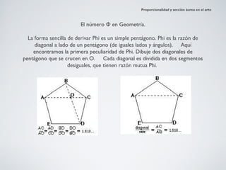 Proporcionalidad y sección áurea en el arte



                        El número Φ en Geometría.

  La forma sencilla de derivar Phi es un simple pentágono. Phi es la razón de
     diagonal a lado de un pentágono (de iguales lados y ángulos). Aquí
    encontramos la primera peculiaridad de Phi. Dibuje dos diagonales de
pentágono que se crucen en O.     Cada diagonal es dividida en dos segmentos
                    desiguales, que tienen razón mutua Phi.
 