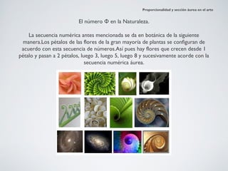 Proporcionalidad y sección áurea en el arte


                          El número Φ en la Naturaleza.

    La secuencia numérica antes mencionada se da en botánica de la siguiente
 manera.Los pétalos de las flores de la gran mayoría de plantas se configuran de
 acuerdo con esta secuencia de números.Así pues hay flores que crecen desde 1
pétalo y pasan a 2 pétalos, luego 3, luego 5, luego 8 y sucesivamente acorde con la
                              secuencia numérica áurea.
 
