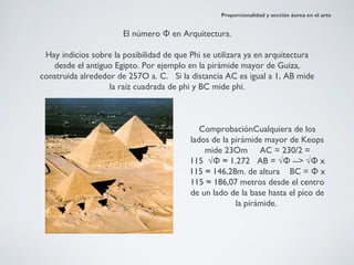 Proporcionalidad y sección áurea en el arte


                       El número Φ en Arquitectura.

 Hay indicios sobre la posibilidad de que Phi se utilizara ya en arquitectura
   desde el antiguo Egipto. Por ejemplo en la pirámide mayor de Guiza,
construida alrededor de 257O a. C. Si la distancia AC es igual a 1, AB mide
                   la raíz cuadrada de phi y BC mide phi.



                                             ComprobaciónCualquiera de los
                                          lados de la pirámide mayor de Keops
                                              mide 23Om    AC = 230/2 =
                                          115  √Φ ≈ 1.272   AB = √Φ --> √Φ x
                                          115 ≈ 146,28m. de altura   BC = Φ x
                                          115 ≈ 186,07 metros desde el centro
                                          de un lado de la base hasta el pico de
                                                       la pirámide.
 
