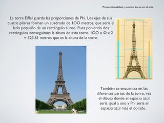 Proporcionalidad y sección áurea en el arte



 La torre Eiffel guarda las proporciones de Phi. Los ejes de sus
cuatro pilares forman un cuadrado de 1OO metros, que seria el
   lado pequeño de un rectángulo áureo. Pues poniendo dos
 rectángulos conseguimos la altura de esta torre. 1OO x Φ x 2
          ≈ 323,61 metros que es la altura de la torre.




                                                        También se encuentra en las
                                                     diferentes partes de la torre, vea
                                                      el dibujo donde el espacio azul
                                                       seria igual a uno y Phi seria el
                                                        espacio azul más el dorado.
 