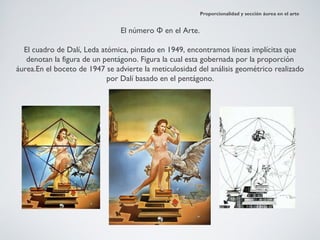 Proporcionalidad y sección áurea en el arte


                                El número Φ en el Arte.

  El cuadro de Dalí, Leda atómica, pintado en 1949, encontramos líneas implícitas que
   denotan la figura de un pentágono. Figura la cual esta gobernada por la proporción
áurea.En el boceto de 1947 se advierte la meticulosidad del análisis geométrico realizado
                            por Dalí basado en el pentágono.
 