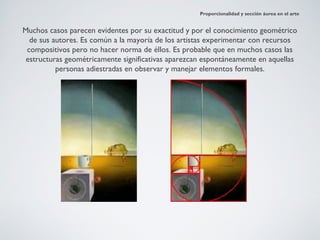 Proporcionalidad y sección áurea en el arte


Muchos casos parecen evidentes por su exactitud y por el conocimiento geométrico
  de sus autores. Es común a la mayoría de los artistas experimentar con recursos
 compositivos pero no hacer norma de éllos. Es probable que en muchos casos las
 estructuras geométricamente significativas aparezcan espontáneamente en aquellas
          personas adiestradas en observar y manejar elementos formales.
 