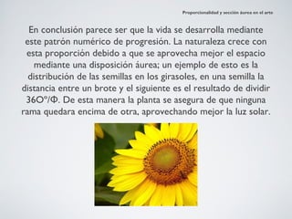 Proporcionalidad y sección áurea en el arte



  En conclusión parece ser que la vida se desarrolla mediante
 este patrón numérico de progresión. La naturaleza crece con
 esta proporción debido a que se aprovecha mejor el espacio
    mediante una disposición áurea; un ejemplo de esto es la
  distribución de las semillas en los girasoles, en una semilla la
distancia entre un brote y el siguiente es el resultado de dividir
 36Oº/Φ. De esta manera la planta se asegura de que ninguna
rama quedara encima de otra, aprovechando mejor la luz solar.
 